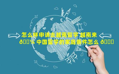 怎么样申请去越南留学 越南来 🐼 中国留学的家庭条件怎么 🐞 样